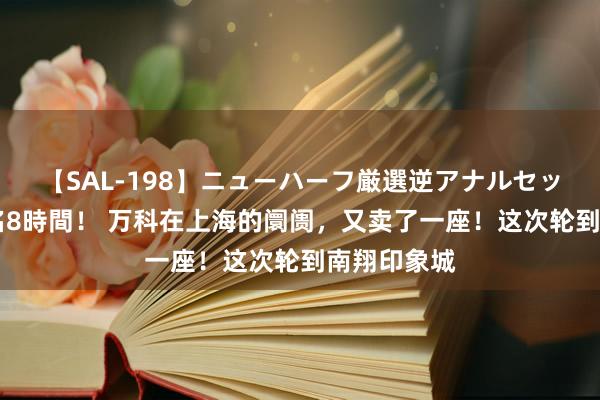 【SAL-198】ニューハーフ厳選逆アナルセックス全20名8時間！ 万科在上海的阛阓，又卖了一座！这次轮到南翔印象城