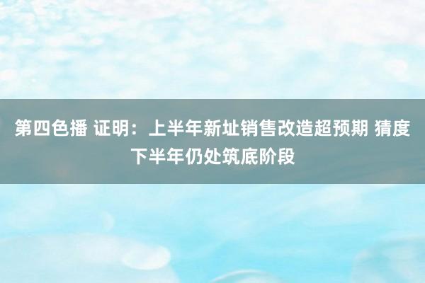 第四色播 证明：上半年新址销售改造超预期 猜度下半年仍处筑底阶段