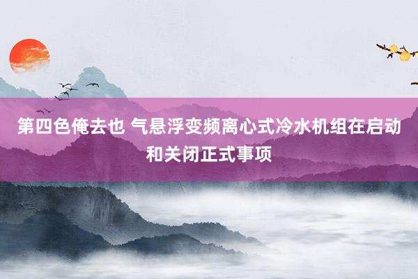 第四色俺去也 气悬浮变频离心式冷水机组在启动和关闭正式事项