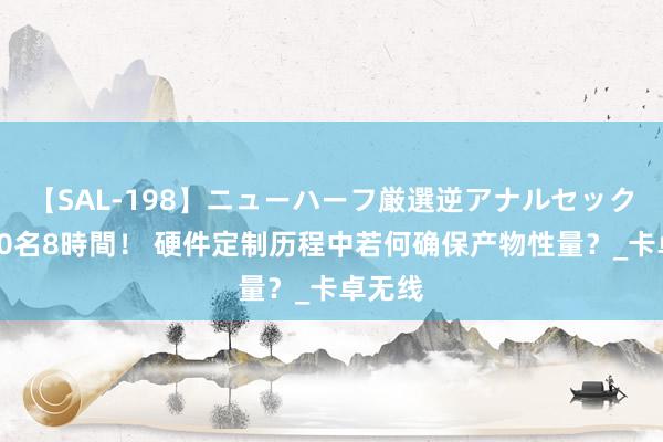 【SAL-198】ニューハーフ厳選逆アナルセックス全20名8時間！ 硬件定制历程中若何确保产物性量？_卡卓无线