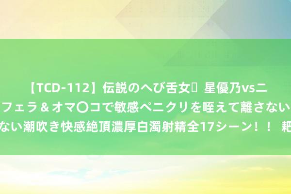 【TCD-112】伝説のへび舌女・星優乃vsニューハーフ4時間 最高のフェラ＆オマ〇コで敏感ペニクリを咥えて離さない潮吹き快感絶頂濃厚白濁射精全17シーン！！ 耙式真空干燥机珍重保重