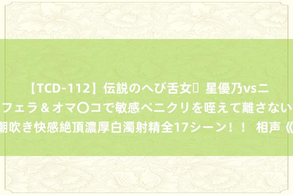 【TCD-112】伝説のへび舌女・星優乃vsニューハーフ4時間 最高のフェラ＆オマ〇コで敏感ペニクリを咥えて離さない潮吹き快感絶頂濃厚白濁射精全17シーン！！ 相声《郭德纲的新车》郭德纲 于谦