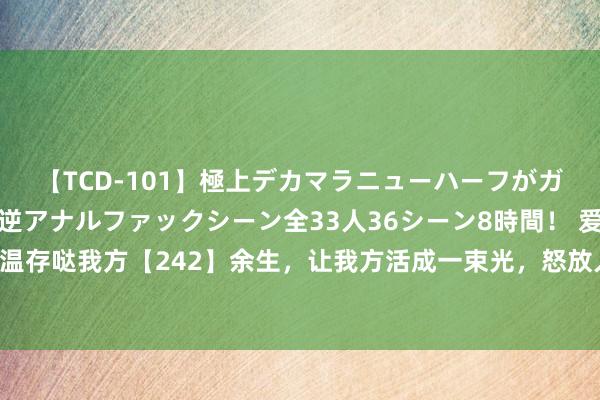 【TCD-101】極上デカマラニューハーフがガン掘り前立腺直撃快感逆アナルファックシーン全33人36シーン8時間！ 爱我方修皆我方作念温存哒我方【242】余生，让我方活成一束光，怒放人命的好意思好，时期保持内心的和顺【1】