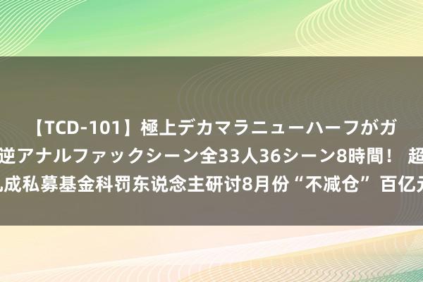 【TCD-101】極上デカマラニューハーフがガン掘り前立腺直撃快感逆アナルファックシーン全33人36シーン8時間！ 超九成私募基金科罚东说念主研讨8月份“不减仓” 百亿元级私募机构频频发起自购