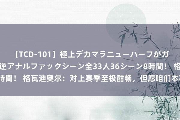 【TCD-101】極上デカマラニューハーフがガン掘り前立腺直撃快感逆アナルファックシーン全33人36シーン8時間！ 格瓦迪奥尔：对上赛季至极酣畅，但愿咱们本赛季有强势开局