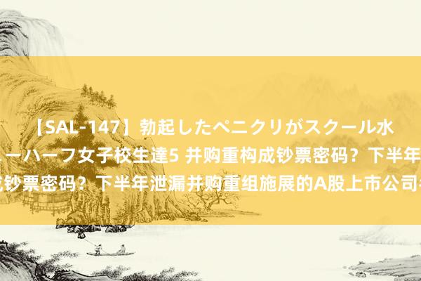 【SAL-147】勃起したペニクリがスクール水着を圧迫してしまうニューハーフ女子校生達5 并购重构成钞票密码？下半年泄漏并购重组施展的A股上市公司名单一览