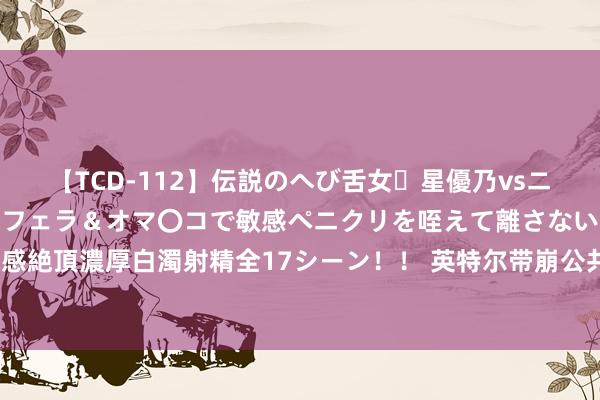 【TCD-112】伝説のへび舌女・星優乃vsニューハーフ4時間 最高のフェラ＆オマ〇コで敏感ペニクリを咥えて離さない潮吹き快感絶頂濃厚白濁射精全17シーン！！ 英特尔带崩公共芯片板块，＂倒车接东谈主＂契机？