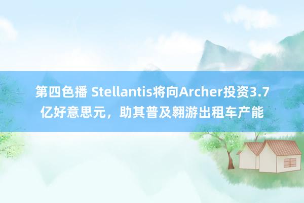 第四色播 Stellantis将向Archer投资3.7亿好意思元，助其普及翱游出租车产能