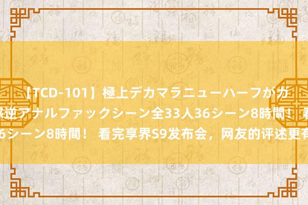 【TCD-101】極上デカマラニューハーフがガン掘り前立腺直撃快感逆アナルファックシーン全33人36シーン8時間！ 看完享界S9发布会，网友的评述更有道理