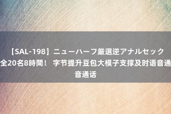 【SAL-198】ニューハーフ厳選逆アナルセックス全20名8時間！ 字节提升豆包大模子支撑及时语音通话