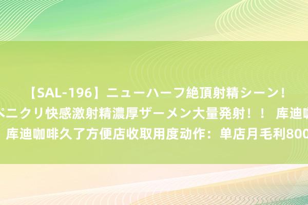 【SAL-196】ニューハーフ絶頂射精シーン！8時間 こだわりのデカペニクリ快感激射精濃厚ザーメン大量発射！！ 库迪咖啡久了方便店收取用度动作：单店月毛利8000元起收10%劳动费