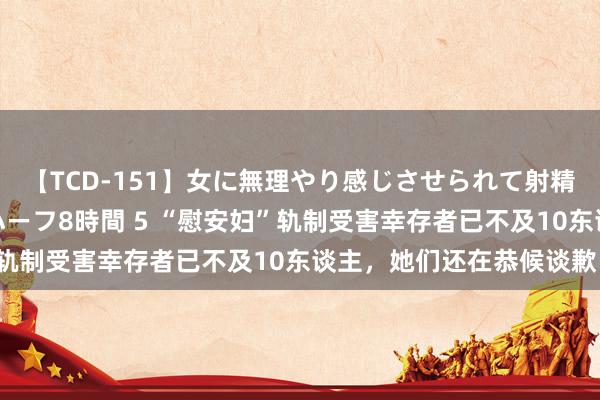 【TCD-151】女に無理やり感じさせられて射精までしてしまうニューハーフ8時間 5 “慰安妇”轨制受害幸存者已不及10东谈主，她们还在恭候谈歉！