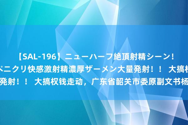 【SAL-196】ニューハーフ絶頂射精シーン！8時間 こだわりのデカペニクリ快感激射精濃厚ザーメン大量発射！！ 大搞权钱走动，广东省韶关市委原副文书杨安队被双开