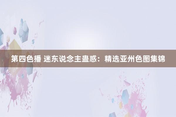 第四色播 迷东说念主蛊惑：精选亚州色图集锦