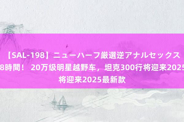 【SAL-198】ニューハーフ厳選逆アナルセックス全20名8時間！ 20万级明星越野车，坦克300行将迎来2025最新款