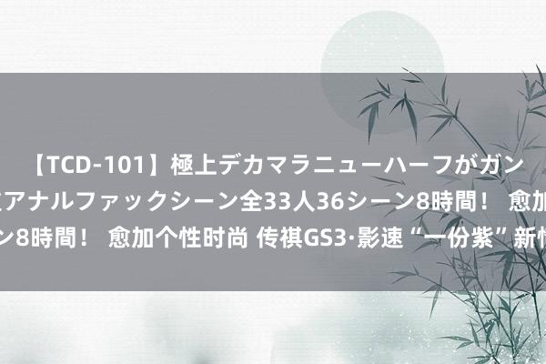 【TCD-101】極上デカマラニューハーフがガン掘り前立腺直撃快感逆アナルファックシーン全33人36シーン8時間！ 愈加个性时尚 传祺GS3·影速“一份紫”新情态发布