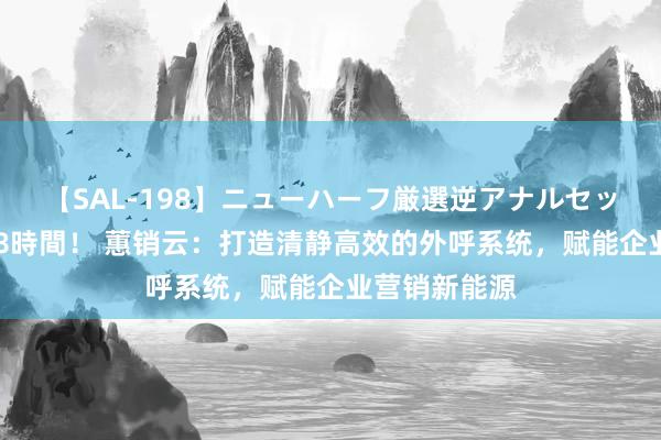 【SAL-198】ニューハーフ厳選逆アナルセックス全20名8時間！ 蕙销云：打造清静高效的外呼系统，赋能企业营销新能源