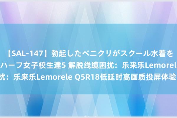 【SAL-147】勃起したペニクリがスクール水着を圧迫してしまうニューハーフ女子校生達5 解脱线缆困扰：乐来乐Lemorele Q5R18低延时高画质投屏体验！