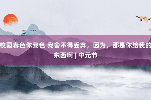 校园春色你我色 我舍不得丢弃，因为，那是你给我的东西啊 | 中元节