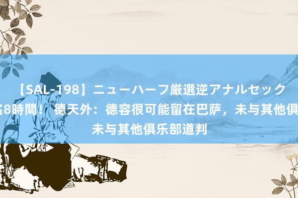 【SAL-198】ニューハーフ厳選逆アナルセックス全20名8時間！ 德天外：德容很可能留在巴萨，未与其他俱乐部道判