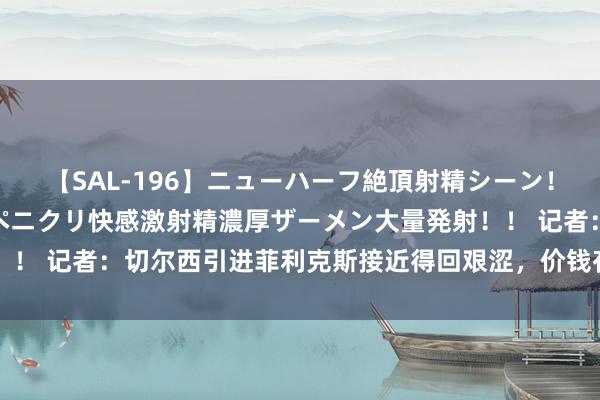 【SAL-196】ニューハーフ絶頂射精シーン！8時間 こだわりのデカペニクリ快感激射精濃厚ザーメン大量発射！！ 记者：切尔西引进菲利克斯接近得回艰涩，价钱存在500万欧不合