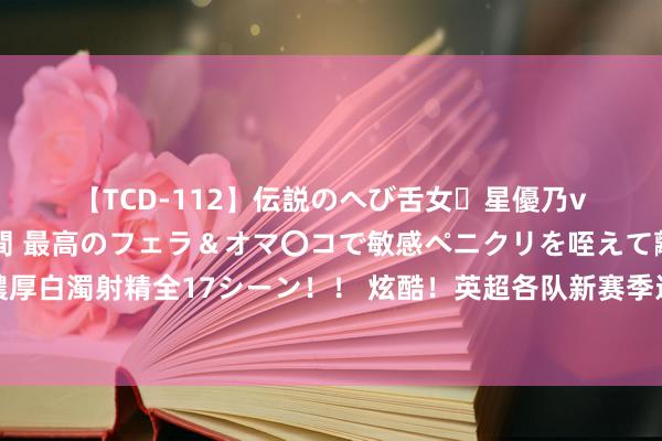 【TCD-112】伝説のへび舌女・星優乃vsニューハーフ4時間 最高のフェラ＆オマ〇コで敏感ペニクリを咥えて離さない潮吹き快感絶頂濃厚白濁射精全17シーン！！ 炫酷！英超各队新赛季进球专属动画????谁后果最佳？