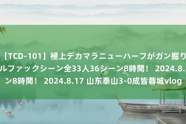 【TCD-101】極上デカマラニューハーフがガン掘り前立腺直撃快感逆アナルファックシーン全33人36シーン8時間！ 2024.8.17 山东泰山3-0成皆蓉城vlog