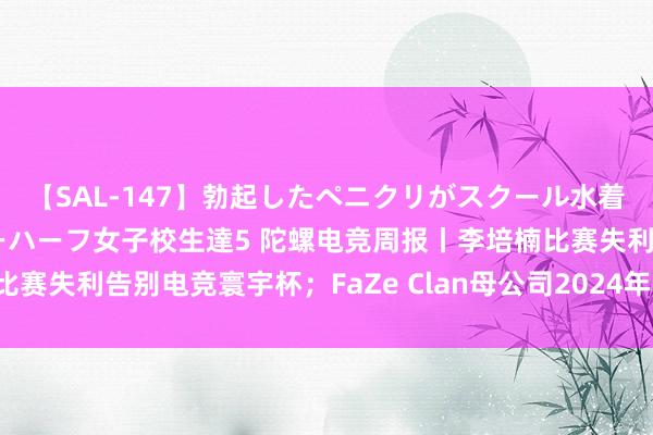 【SAL-147】勃起したペニクリがスクール水着を圧迫してしまうニューハーフ女子校生達5 陀螺电竞周报丨李培楠比赛失利告别电竞寰宇杯；FaZe Clan母公司2024年Q2财报耗损严重
