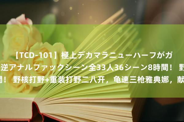 【TCD-101】極上デカマラニューハーフがガン掘り前立腺直撃快感逆アナルファックシーン全33人36シーン8時間！ 野核打野+重装打野二八开，龟速三枪雅典娜，献技重装流打野名胜