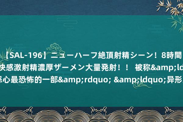 【SAL-196】ニューハーフ絶頂射精シーン！8時間 こだわりのデカペニクリ快感激射精濃厚ザーメン大量発射！！ 被称&ldquo;历代最恶心最恐怖的一部&rdquo; &ldquo;异形太吓东说念主&rdquo;上热搜