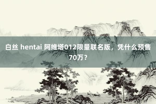 白丝 hentai 阿维塔012限量联名版，凭什么预售70万？