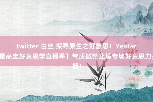 twitter 白丝 探寻原生之好意思！Yestar【艺星高定好意思学直播季】气质微整止境专场好意思力开播！