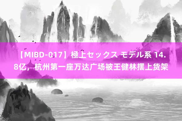 【MIBD-017】極上セックス モデル系 14.8亿，杭州第一座万达广场被王健林摆上货架