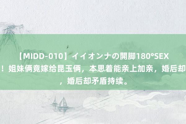 【MIDD-010】イイオンナの開脚180°SEX LISA 仙葩！姐妹俩竟嫁给昆玉俩，本思着能亲上加亲，婚后却矛盾持续。