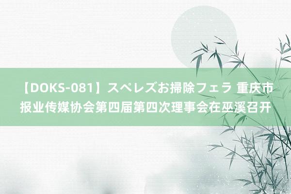 【DOKS-081】スペレズお掃除フェラ 重庆市报业传媒协会第四届第四次理事会在巫溪召开