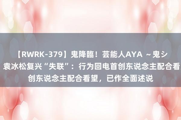 【RWRK-379】鬼降臨！芸能人AYA ～鬼シリーズ全制覇！～ 袁冰松复兴“失联”：行为回电首创东说念主配合看望，已作全面述说