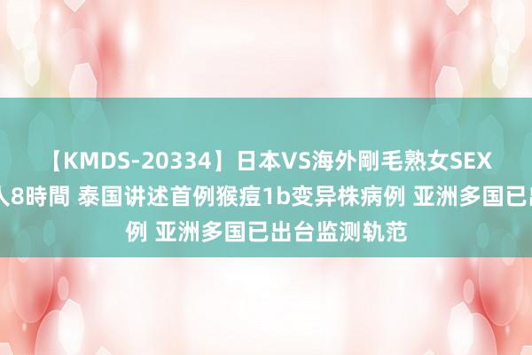 【KMDS-20334】日本VS海外剛毛熟女SEX対決！！40人8時間 泰国讲述首例猴痘1b变异株病例 亚洲多国已出台监测轨范