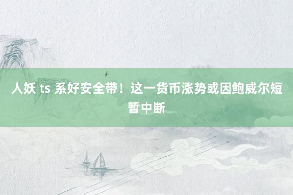 人妖 ts 系好安全带！这一货币涨势或因鲍威尔短暂中断