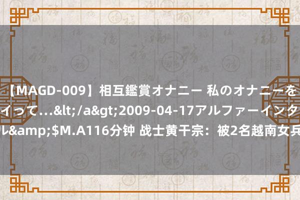 【MAGD-009】相互鑑賞オナニー 私のオナニーを見ながら、あなたもイって…</a>2009-04-17アルファーインターナショナル&$M.A116分钟 战士黄干宗：被2名越南女兵掳走当丈夫，13年后因一个啤酒盖回国