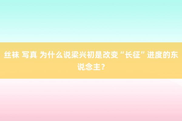 丝袜 写真 为什么说梁兴初是改变“长征”进度的东说念主？