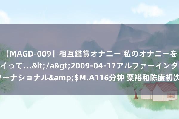 【MAGD-009】相互鑑賞オナニー 私のオナニーを見ながら、あなたもイって…</a>2009-04-17アルファーインターナショナル&$M.A116分钟 粟裕和陈赓初次联手，为何胜一仗败一仗？