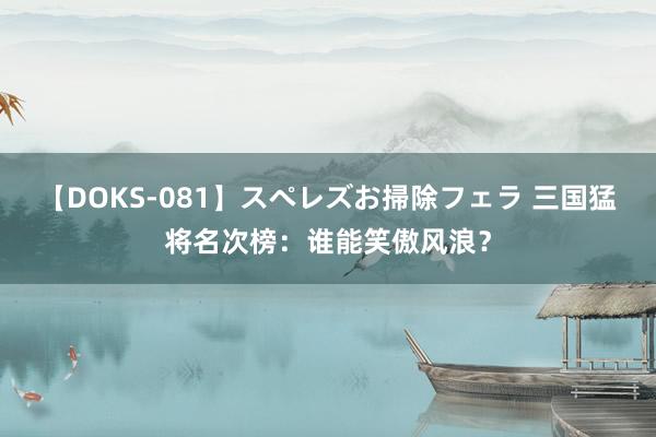 【DOKS-081】スペレズお掃除フェラ 三国猛将名次榜：谁能笑傲风浪？