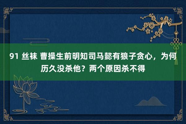 91 丝袜 曹操生前明知司马懿有狼子贪心，为何历久没杀他？两个原因杀不得