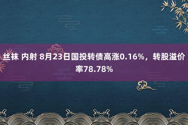 丝袜 内射 8月23日国投转债高涨0.16%，转股溢价率78.78%