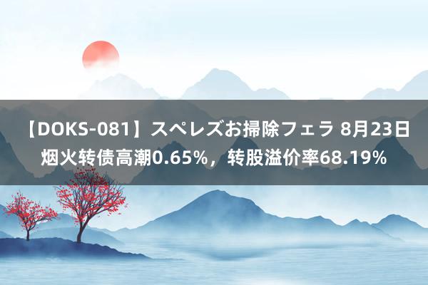 【DOKS-081】スペレズお掃除フェラ 8月23日烟火转债高潮0.65%，转股溢价率68.19%