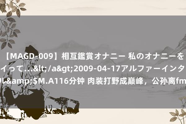 【MAGD-009】相互鑑賞オナニー 私のオナニーを見ながら、あなたもイって…</a>2009-04-17アルファーインターナショナル&$M.A116分钟 肉装打野成巅峰，公孙离fmvp想象曝光，莱西奥笑了，曜双喜临门