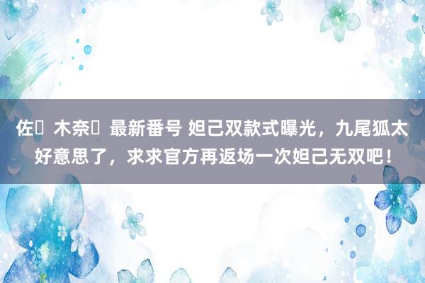 佐々木奈々最新番号 妲己双款式曝光，九尾狐太好意思了，求求官方再返场一次妲己无双吧！