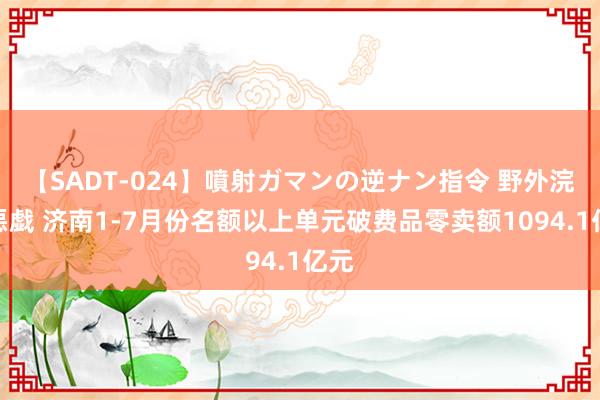 【SADT-024】噴射ガマンの逆ナン指令 野外浣腸悪戯 济南1-7月份名额以上单元破费品零卖额1094.1亿元