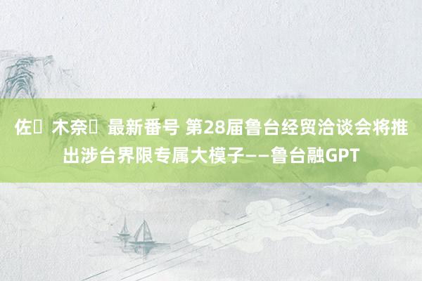 佐々木奈々最新番号 第28届鲁台经贸洽谈会将推出涉台界限专属大模子——鲁台融GPT