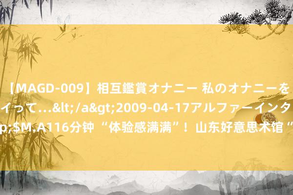 【MAGD-009】相互鑑賞オナニー 私のオナニーを見ながら、あなたもイって…</a>2009-04-17アルファーインターナショナル&$M.A116分钟 “体验感满满”！山东好意思术馆“无穷之海——千里浸式AI数字艺术展”捏续火热